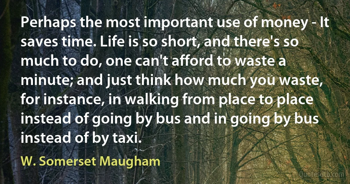 Perhaps the most important use of money - It saves time. Life is so short, and there's so much to do, one can't afford to waste a minute; and just think how much you waste, for instance, in walking from place to place instead of going by bus and in going by bus instead of by taxi. (W. Somerset Maugham)