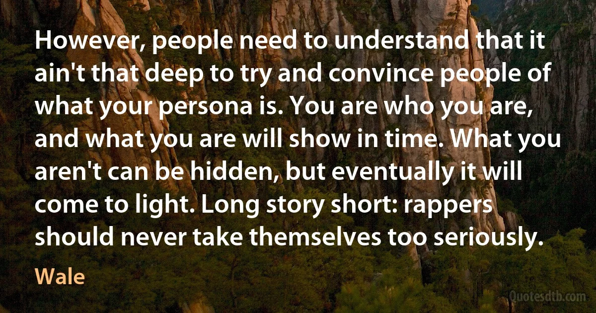 However, people need to understand that it ain't that deep to try and convince people of what your persona is. You are who you are, and what you are will show in time. What you aren't can be hidden, but eventually it will come to light. Long story short: rappers should never take themselves too seriously. (Wale)