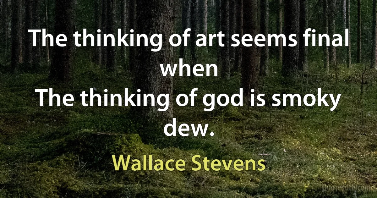 The thinking of art seems final when
The thinking of god is smoky dew. (Wallace Stevens)