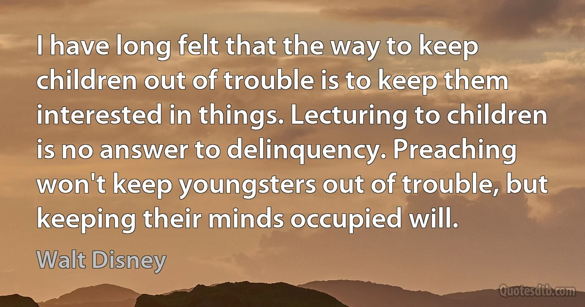 I have long felt that the way to keep children out of trouble is to keep them interested in things. Lecturing to children is no answer to delinquency. Preaching won't keep youngsters out of trouble, but keeping their minds occupied will. (Walt Disney)