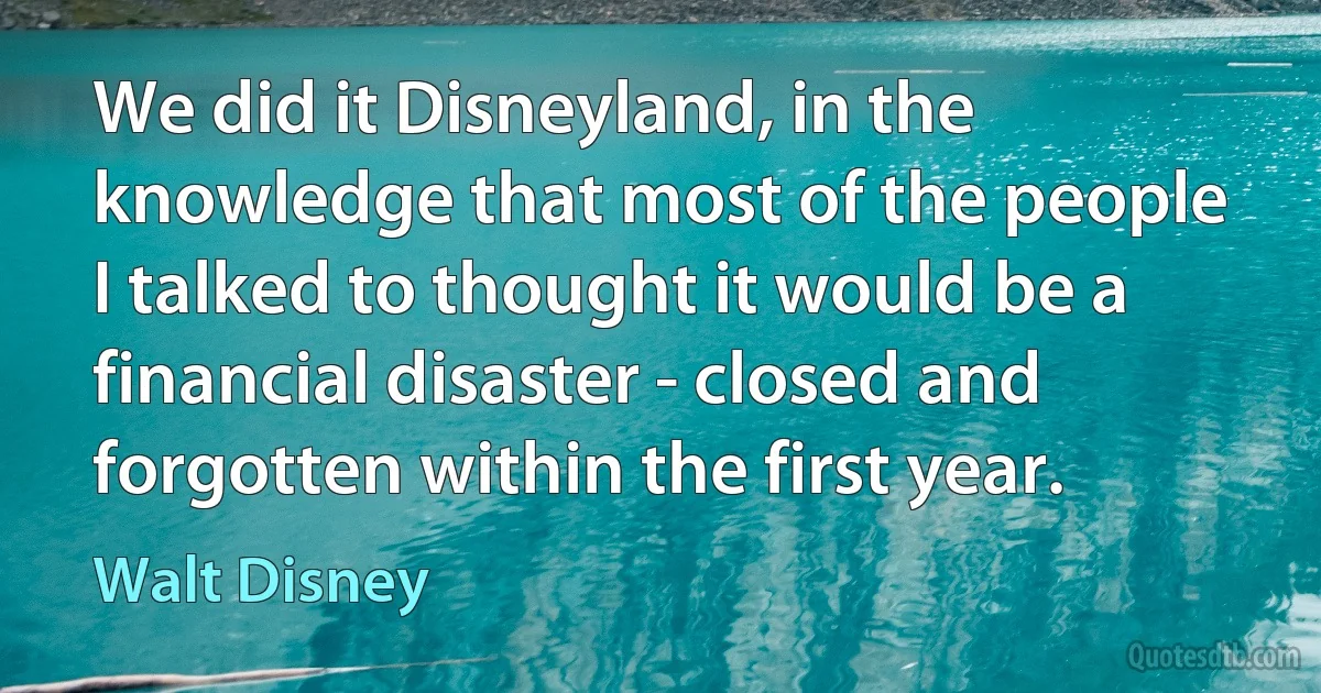 We did it Disneyland, in the knowledge that most of the people I talked to thought it would be a financial disaster - closed and forgotten within the first year. (Walt Disney)