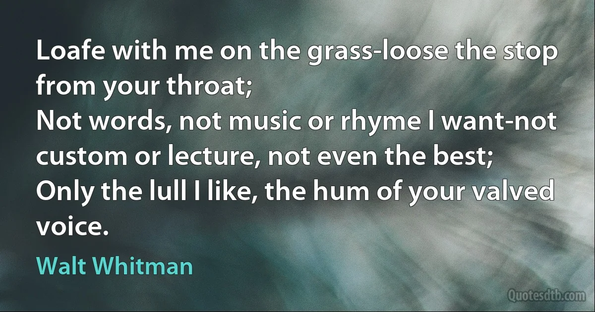 Loafe with me on the grass-loose the stop from your throat;
Not words, not music or rhyme I want-not custom or lecture, not even the best;
Only the lull I like, the hum of your valved voice. (Walt Whitman)