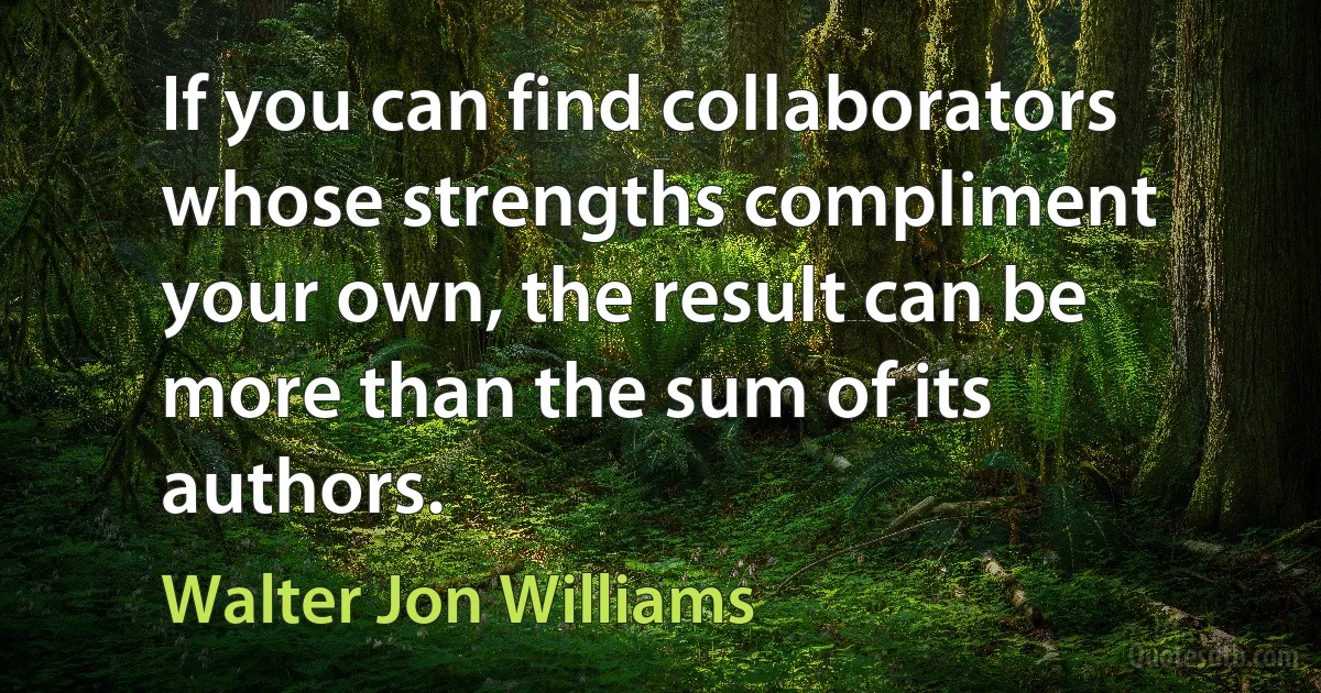 If you can find collaborators whose strengths compliment your own, the result can be more than the sum of its authors. (Walter Jon Williams)