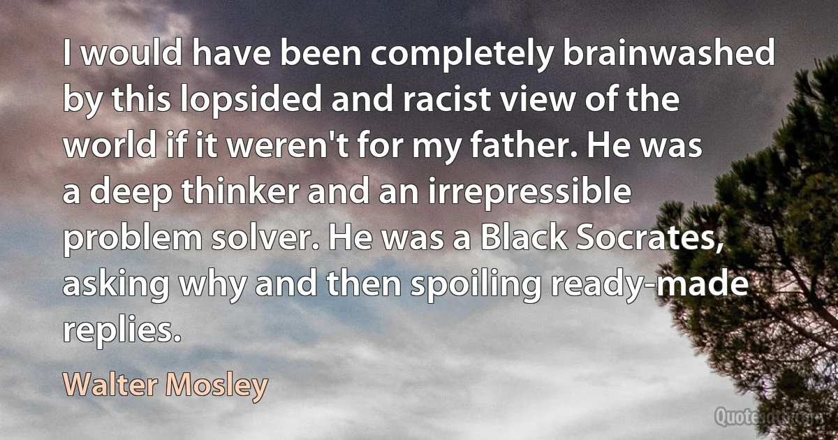 I would have been completely brainwashed by this lopsided and racist view of the world if it weren't for my father. He was a deep thinker and an irrepressible problem solver. He was a Black Socrates, asking why and then spoiling ready-made replies. (Walter Mosley)