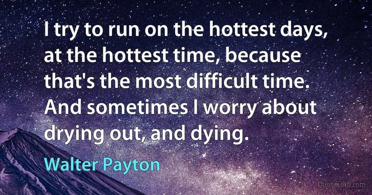 I try to run on the hottest days, at the hottest time, because that's the most difficult time. And sometimes I worry about drying out, and dying. (Walter Payton)