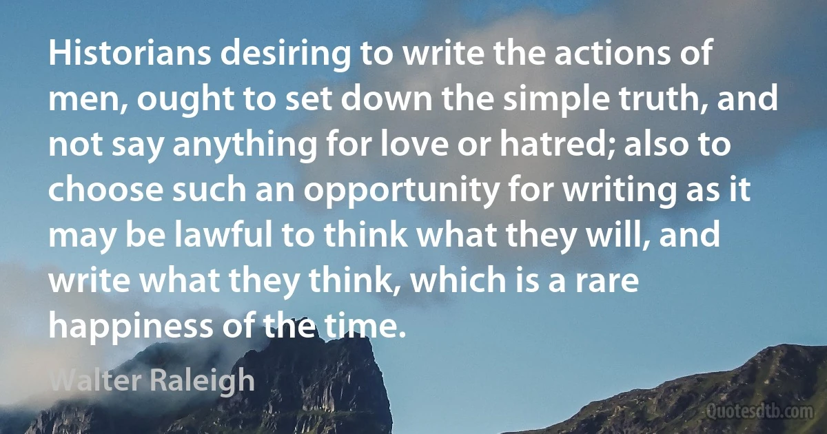 Historians desiring to write the actions of men, ought to set down the simple truth, and not say anything for love or hatred; also to choose such an opportunity for writing as it may be lawful to think what they will, and write what they think, which is a rare happiness of the time. (Walter Raleigh)