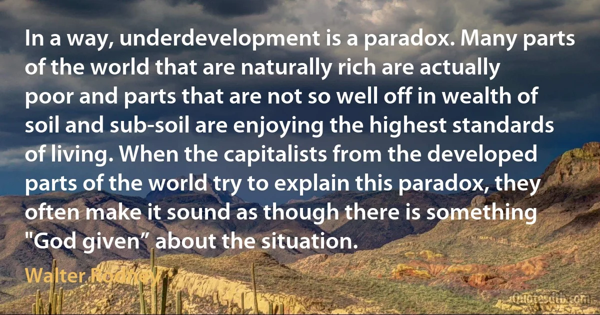 In a way, underdevelopment is a paradox. Many parts of the world that are naturally rich are actually poor and parts that are not so well off in wealth of soil and sub-soil are enjoying the highest standards of living. When the capitalists from the developed parts of the world try to explain this paradox, they often make it sound as though there is something "God given” about the situation. (Walter Rodney)