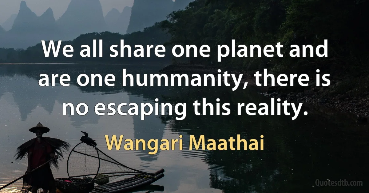 We all share one planet and are one hummanity, there is no escaping this reality. (Wangari Maathai)