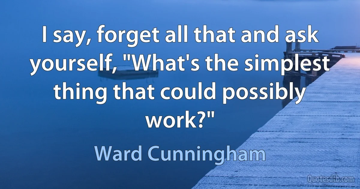 I say, forget all that and ask yourself, "What's the simplest thing that could possibly work?" (Ward Cunningham)