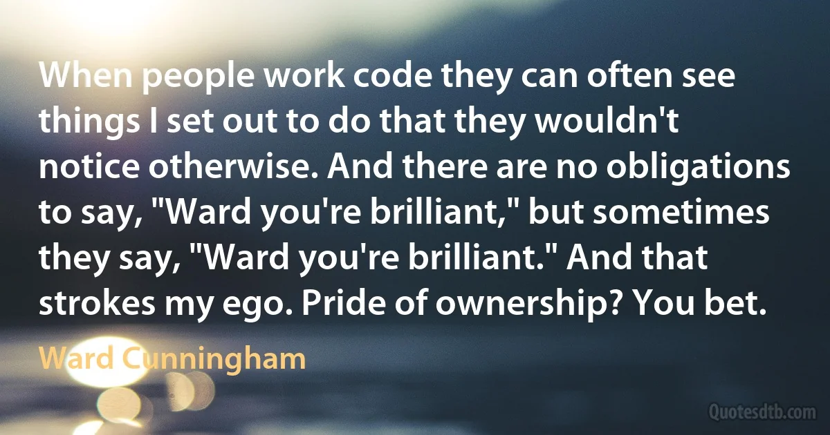 When people work code they can often see things I set out to do that they wouldn't notice otherwise. And there are no obligations to say, "Ward you're brilliant," but sometimes they say, "Ward you're brilliant." And that strokes my ego. Pride of ownership? You bet. (Ward Cunningham)