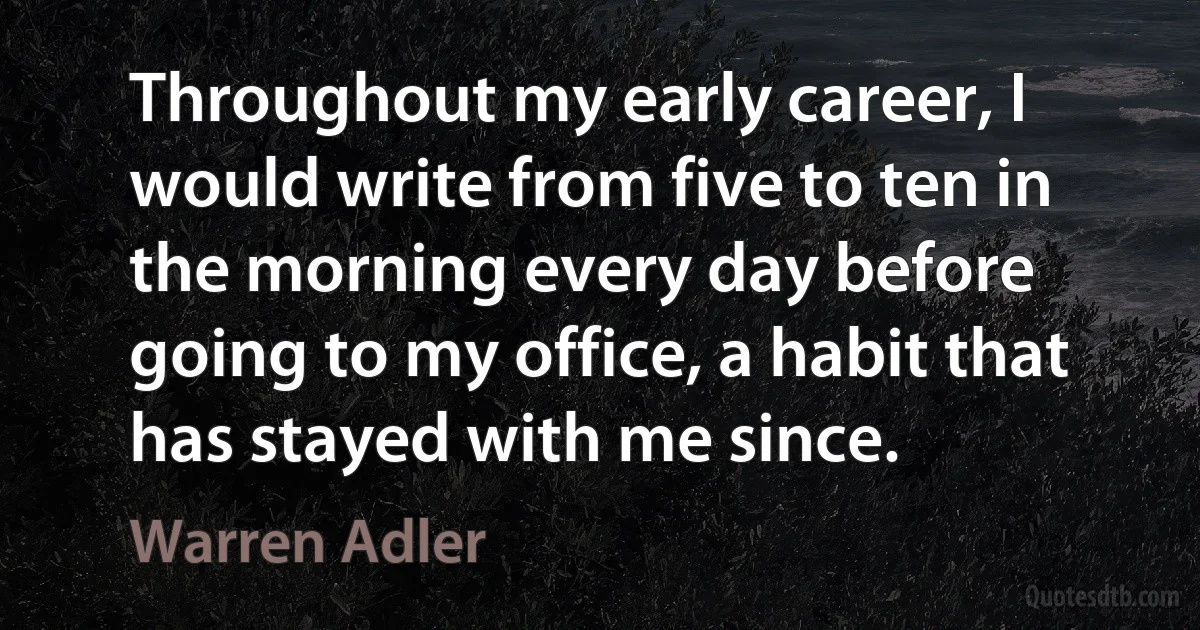 Throughout my early career, I would write from five to ten in the morning every day before going to my office, a habit that has stayed with me since. (Warren Adler)