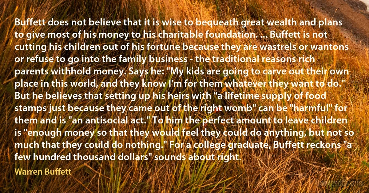 Buffett does not believe that it is wise to bequeath great wealth and plans to give most of his money to his charitable foundation. ... Buffett is not cutting his children out of his fortune because they are wastrels or wantons or refuse to go into the family business - the traditional reasons rich parents withhold money. Says he: "My kids are going to carve out their own place in this world, and they know I'm for them whatever they want to do." But he believes that setting up his heirs with "a lifetime supply of food stamps just because they came out of the right womb" can be "harmful" for them and is "an antisocial act." To him the perfect amount to leave children is "enough money so that they would feel they could do anything, but not so much that they could do nothing." For a college graduate, Buffett reckons "a few hundred thousand dollars" sounds about right. (Warren Buffett)