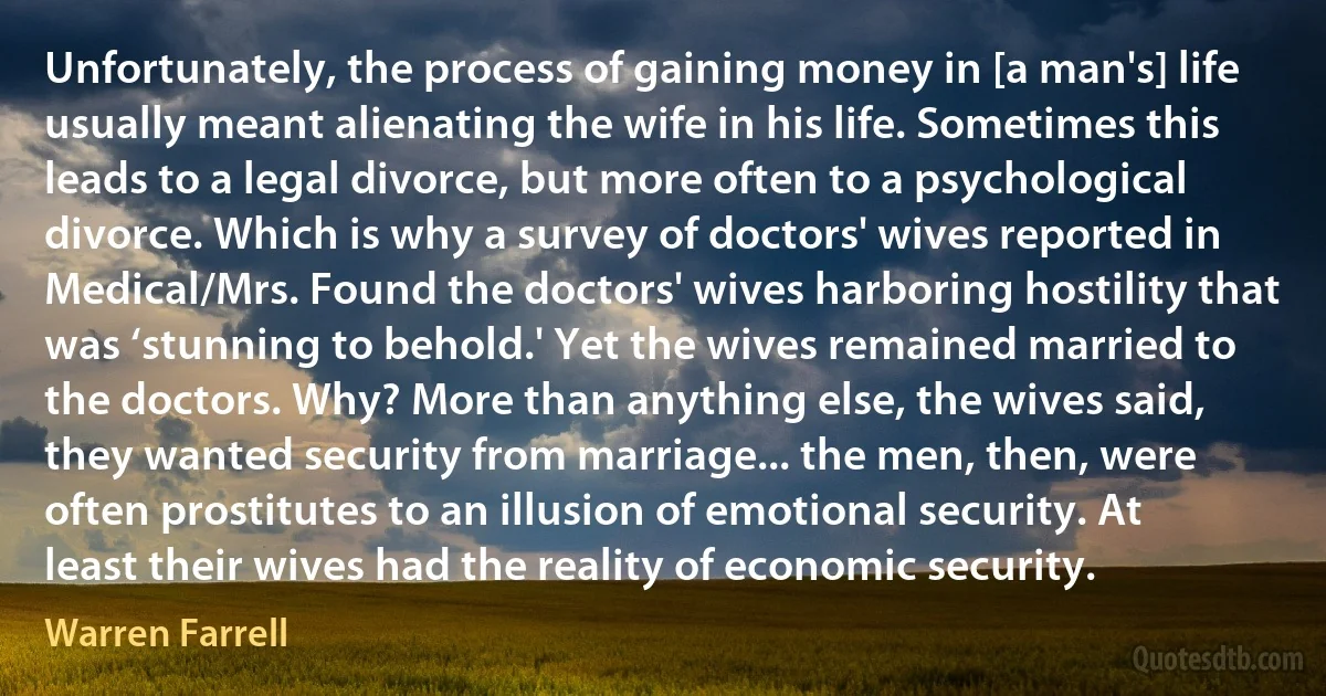 Unfortunately, the process of gaining money in [a man's] life usually meant alienating the wife in his life. Sometimes this leads to a legal divorce, but more often to a psychological divorce. Which is why a survey of doctors' wives reported in Medical/Mrs. Found the doctors' wives harboring hostility that was ‘stunning to behold.' Yet the wives remained married to the doctors. Why? More than anything else, the wives said, they wanted security from marriage... the men, then, were often prostitutes to an illusion of emotional security. At least their wives had the reality of economic security. (Warren Farrell)