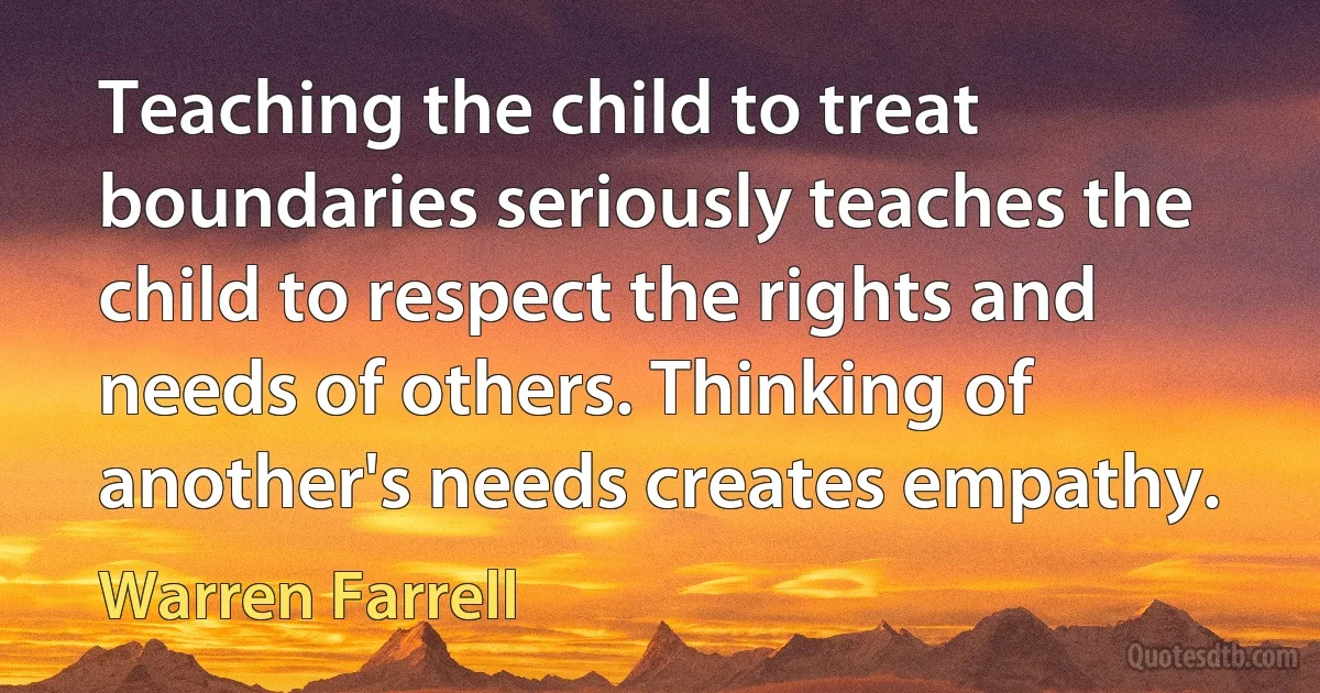 Teaching the child to treat boundaries seriously teaches the child to respect the rights and needs of others. Thinking of another's needs creates empathy. (Warren Farrell)