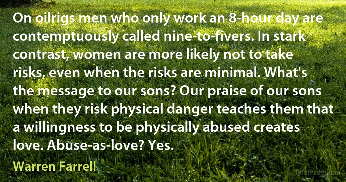 On oilrigs men who only work an 8-hour day are contemptuously called nine-to-fivers. In stark contrast, women are more likely not to take risks, even when the risks are minimal. What's the message to our sons? Our praise of our sons when they risk physical danger teaches them that a willingness to be physically abused creates love. Abuse-as-love? Yes. (Warren Farrell)