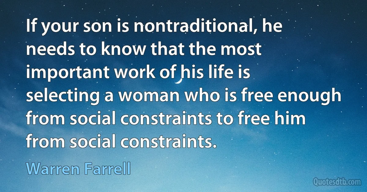 If your son is nontraditional, he needs to know that the most important work of his life is selecting a woman who is free enough from social constraints to free him from social constraints. (Warren Farrell)