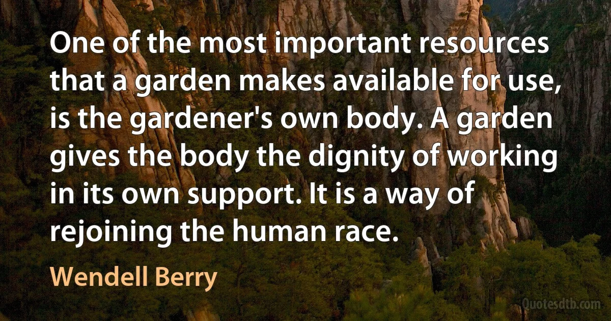 One of the most important resources that a garden makes available for use, is the gardener's own body. A garden gives the body the dignity of working in its own support. It is a way of rejoining the human race. (Wendell Berry)