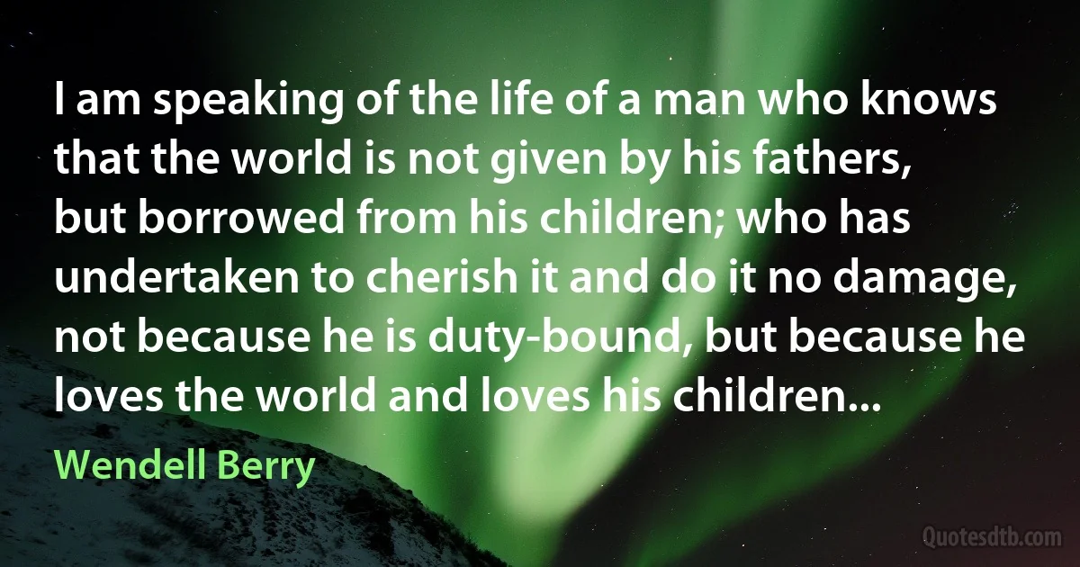 I am speaking of the life of a man who knows that the world is not given by his fathers, but borrowed from his children; who has undertaken to cherish it and do it no damage, not because he is duty-bound, but because he loves the world and loves his children... (Wendell Berry)