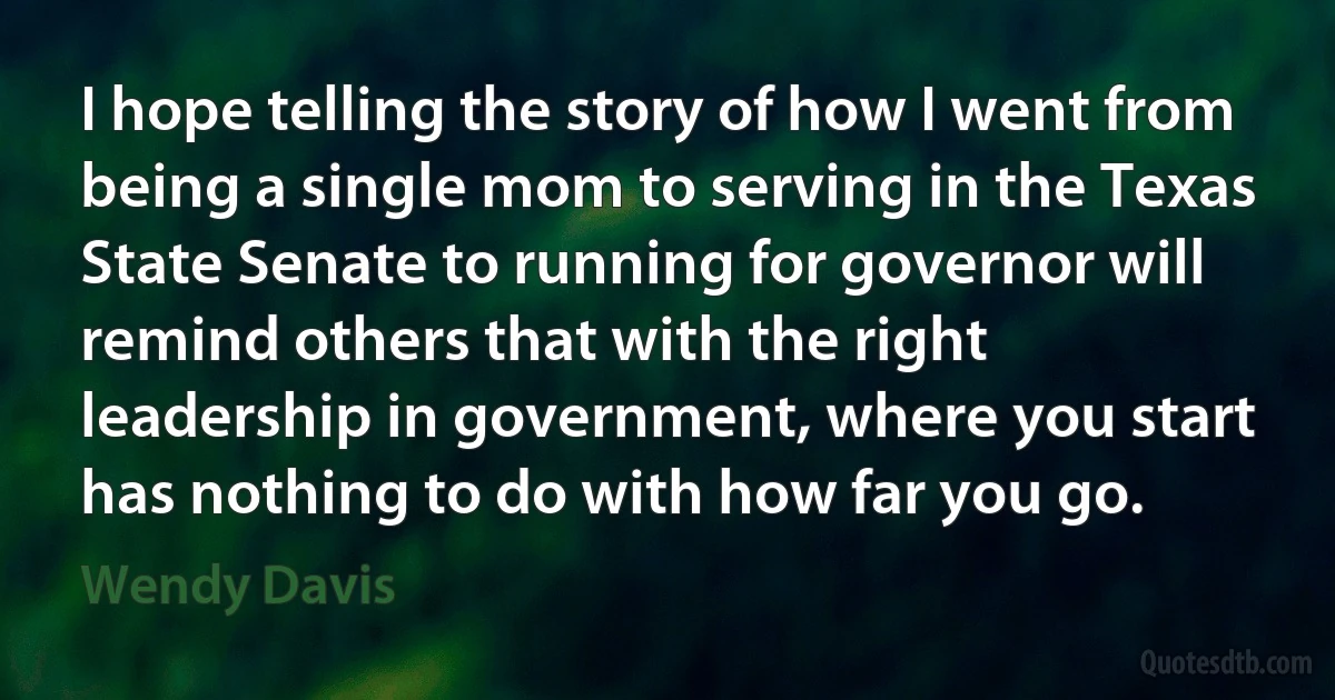 I hope telling the story of how I went from being a single mom to serving in the Texas State Senate to running for governor will remind others that with the right leadership in government, where you start has nothing to do with how far you go. (Wendy Davis)