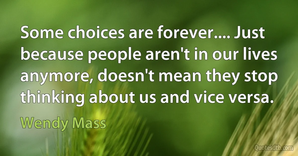 Some choices are forever.... Just because people aren't in our lives anymore, doesn't mean they stop thinking about us and vice versa. (Wendy Mass)