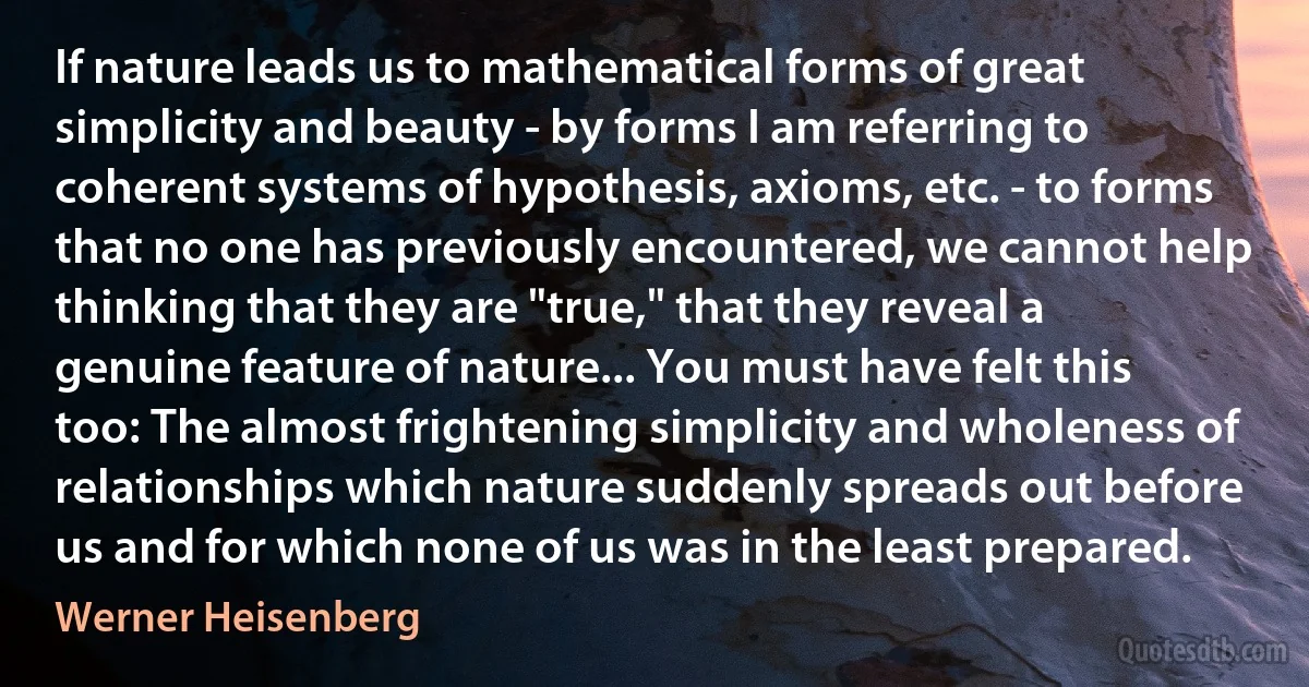 If nature leads us to mathematical forms of great simplicity and beauty - by forms I am referring to coherent systems of hypothesis, axioms, etc. - to forms that no one has previously encountered, we cannot help thinking that they are "true," that they reveal a genuine feature of nature... You must have felt this too: The almost frightening simplicity and wholeness of relationships which nature suddenly spreads out before us and for which none of us was in the least prepared. (Werner Heisenberg)