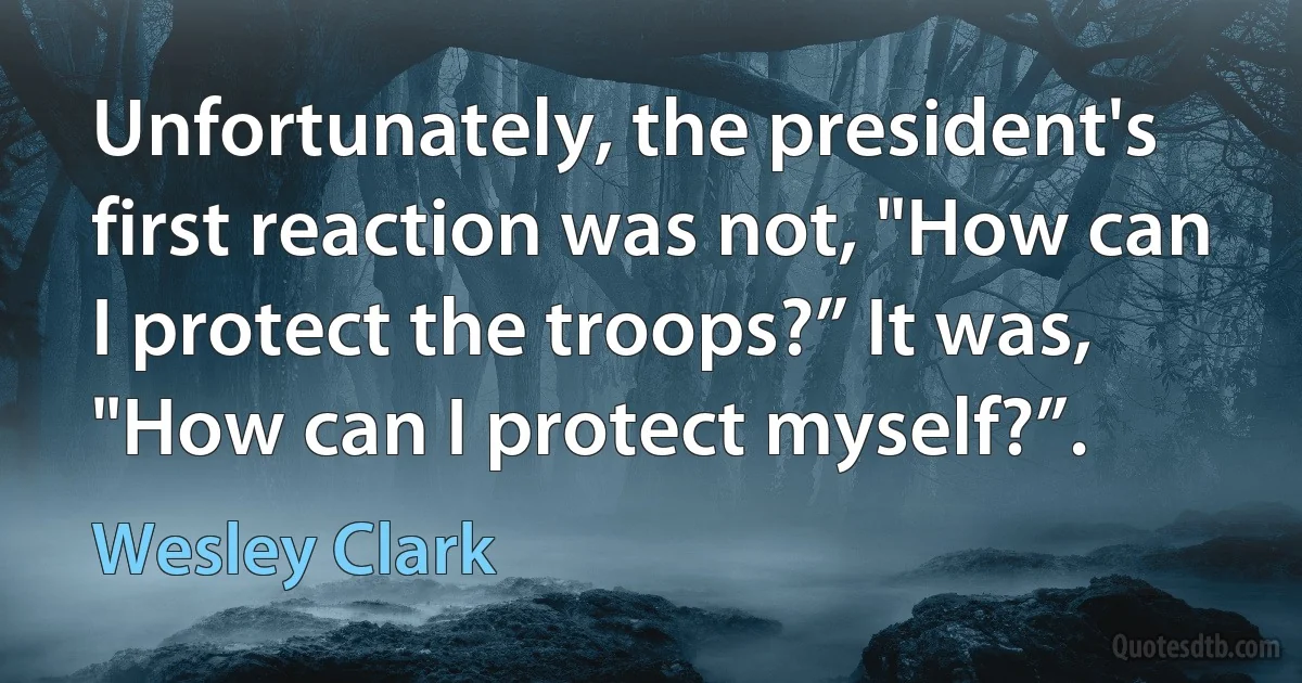 Unfortunately, the president's first reaction was not, "How can I protect the troops?” It was, "How can I protect myself?”. (Wesley Clark)