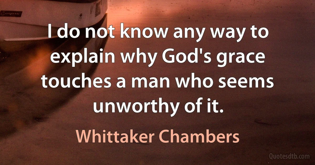 I do not know any way to explain why God's grace touches a man who seems unworthy of it. (Whittaker Chambers)