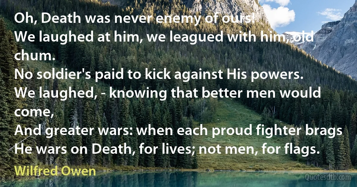 Oh, Death was never enemy of ours!
We laughed at him, we leagued with him, old chum.
No soldier's paid to kick against His powers.
We laughed, - knowing that better men would come,
And greater wars: when each proud fighter brags
He wars on Death, for lives; not men, for flags. (Wilfred Owen)