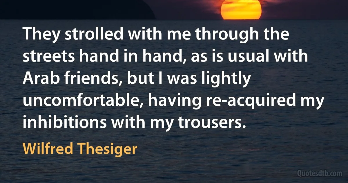 They strolled with me through the streets hand in hand, as is usual with Arab friends, but I was lightly uncomfortable, having re-acquired my inhibitions with my trousers. (Wilfred Thesiger)