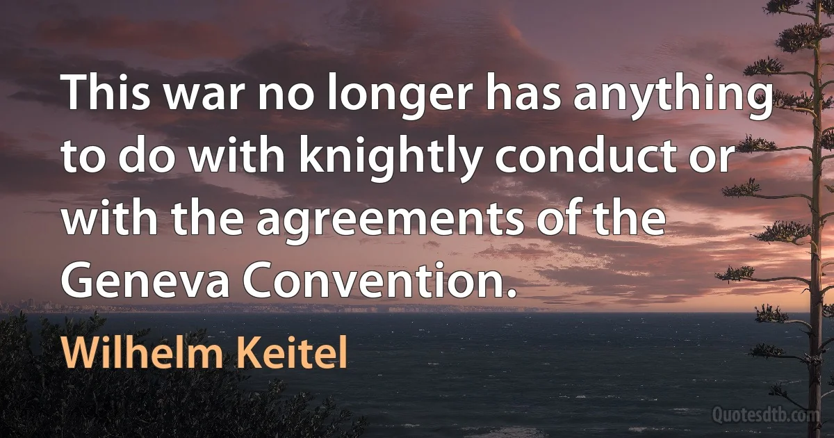 This war no longer has anything to do with knightly conduct or with the agreements of the Geneva Convention. (Wilhelm Keitel)