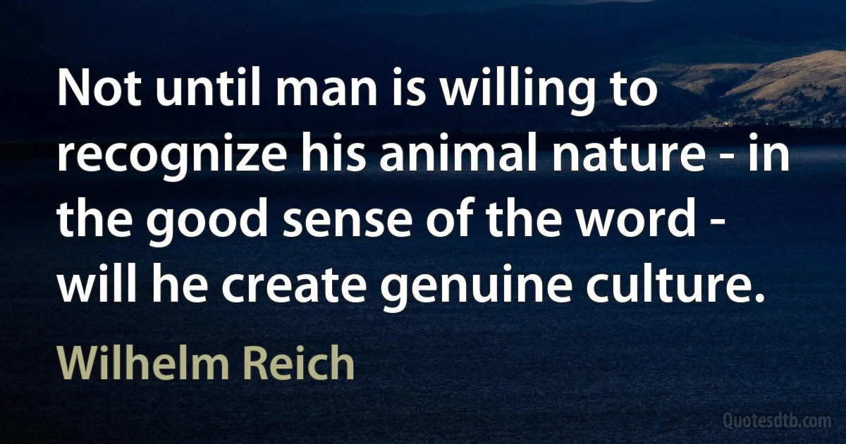 Not until man is willing to recognize his animal nature - in the good sense of the word - will he create genuine culture. (Wilhelm Reich)