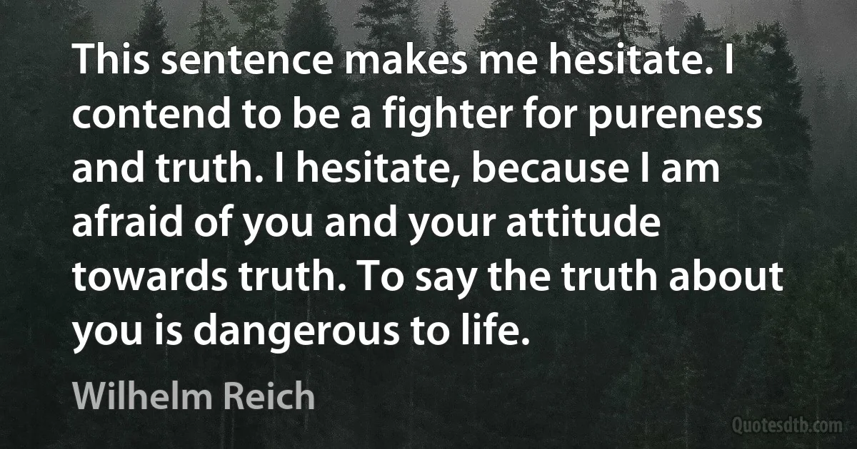 This sentence makes me hesitate. I contend to be a fighter for pureness and truth. I hesitate, because I am afraid of you and your attitude towards truth. To say the truth about you is dangerous to life. (Wilhelm Reich)