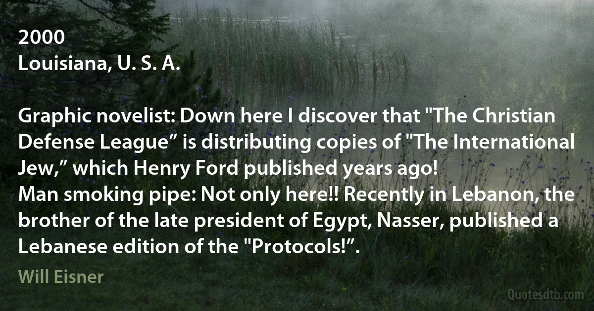 2000
Louisiana, U. S. A.

Graphic novelist: Down here I discover that "The Christian Defense League” is distributing copies of "The International Jew,” which Henry Ford published years ago!
Man smoking pipe: Not only here!! Recently in Lebanon, the brother of the late president of Egypt, Nasser, published a Lebanese edition of the "Protocols!”. (Will Eisner)