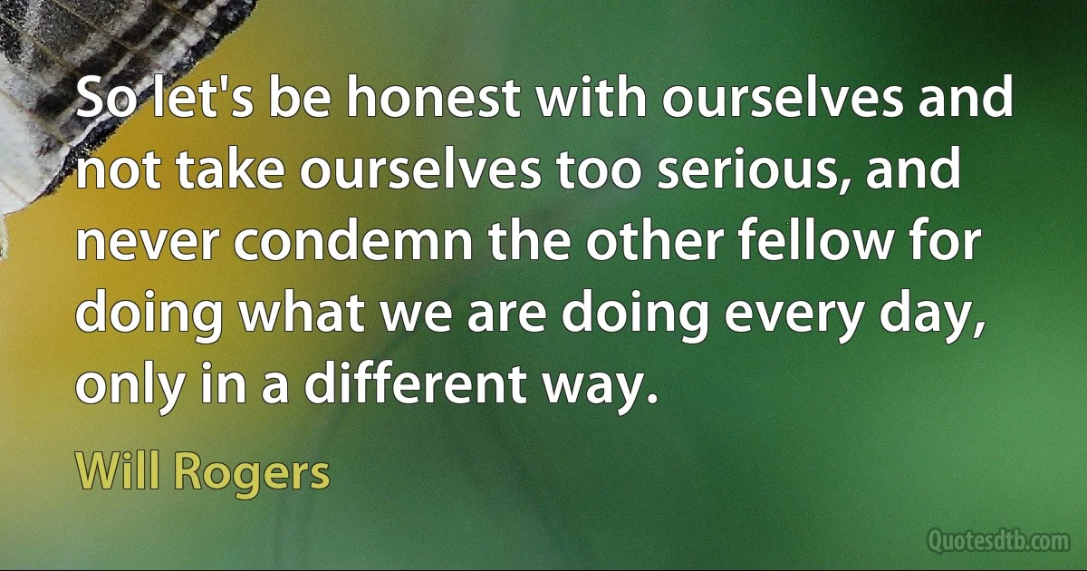 So let's be honest with ourselves and not take ourselves too serious, and never condemn the other fellow for doing what we are doing every day, only in a different way. (Will Rogers)