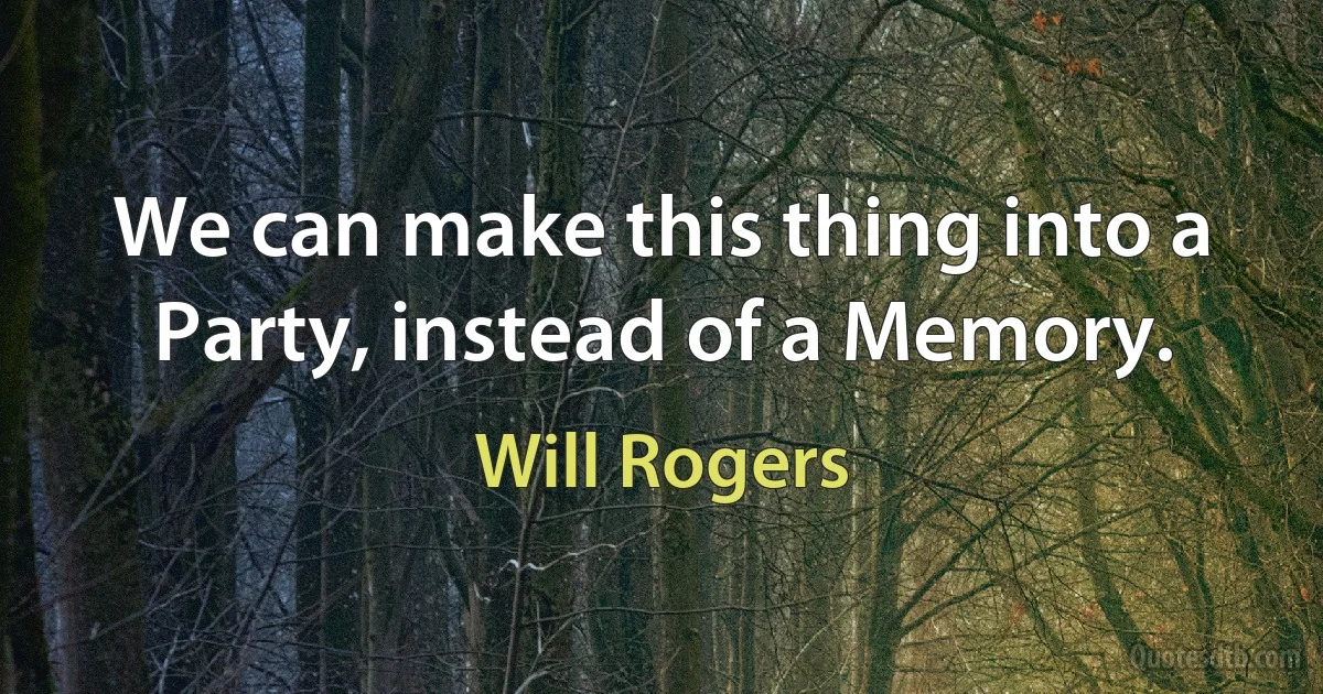 We can make this thing into a Party, instead of a Memory. (Will Rogers)