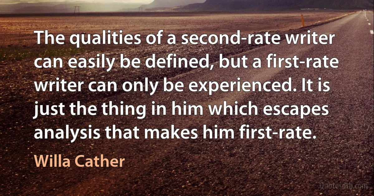 The qualities of a second-rate writer can easily be defined, but a first-rate writer can only be experienced. It is just the thing in him which escapes analysis that makes him first-rate. (Willa Cather)