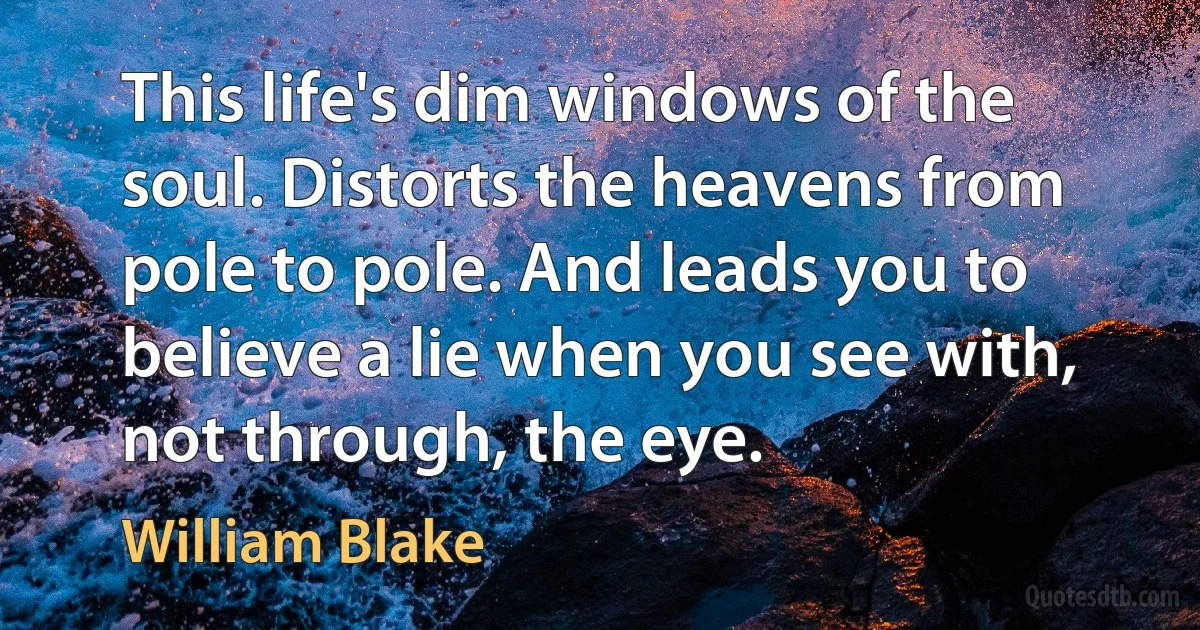 This life's dim windows of the soul. Distorts the heavens from pole to pole. And leads you to believe a lie when you see with, not through, the eye. (William Blake)