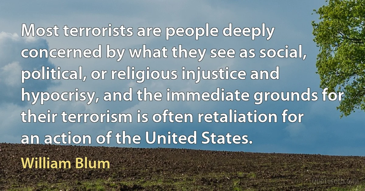 Most terrorists are people deeply concerned by what they see as social, political, or religious injustice and hypocrisy, and the immediate grounds for their terrorism is often retaliation for an action of the United States. (William Blum)