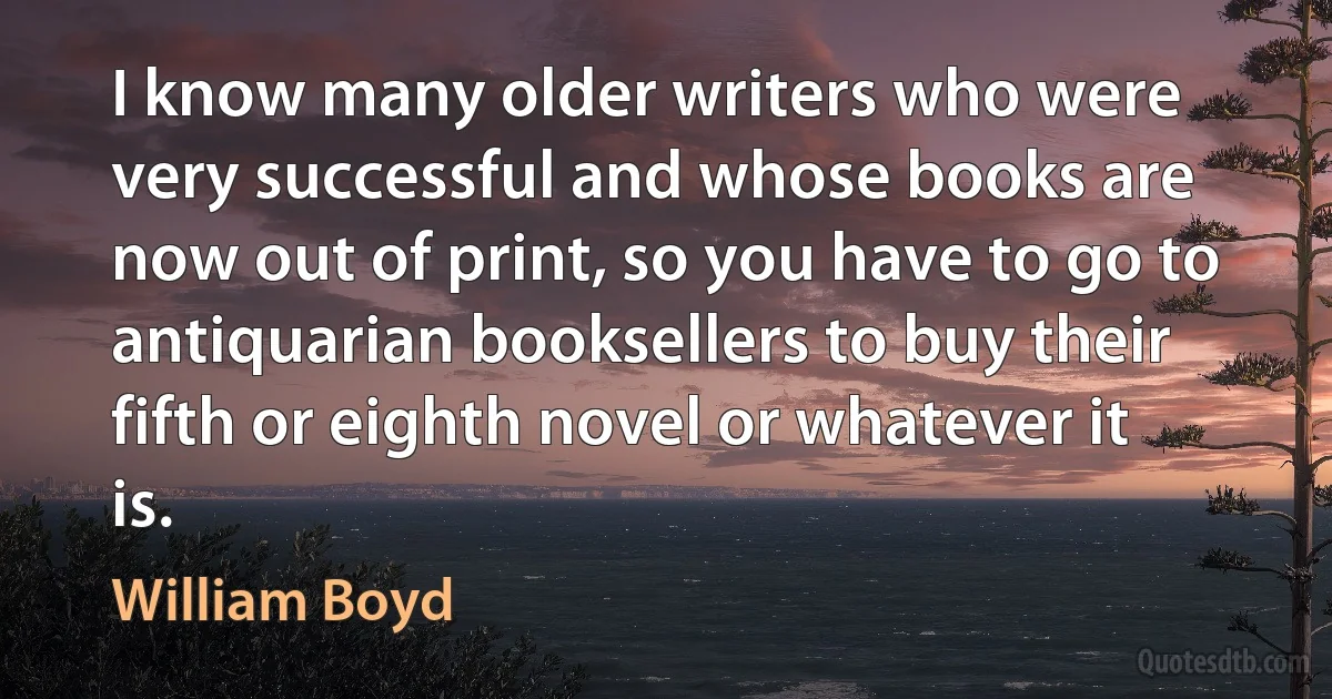 I know many older writers who were very successful and whose books are now out of print, so you have to go to antiquarian booksellers to buy their fifth or eighth novel or whatever it is. (William Boyd)