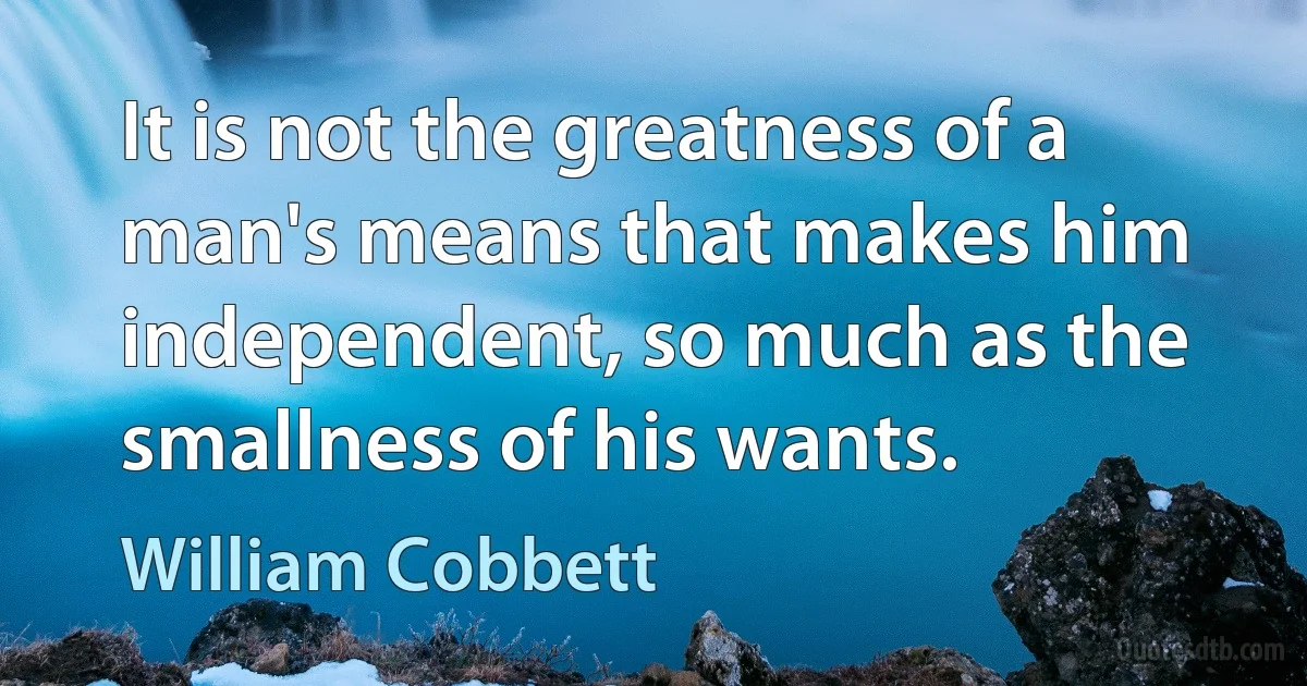 It is not the greatness of a man's means that makes him independent, so much as the smallness of his wants. (William Cobbett)