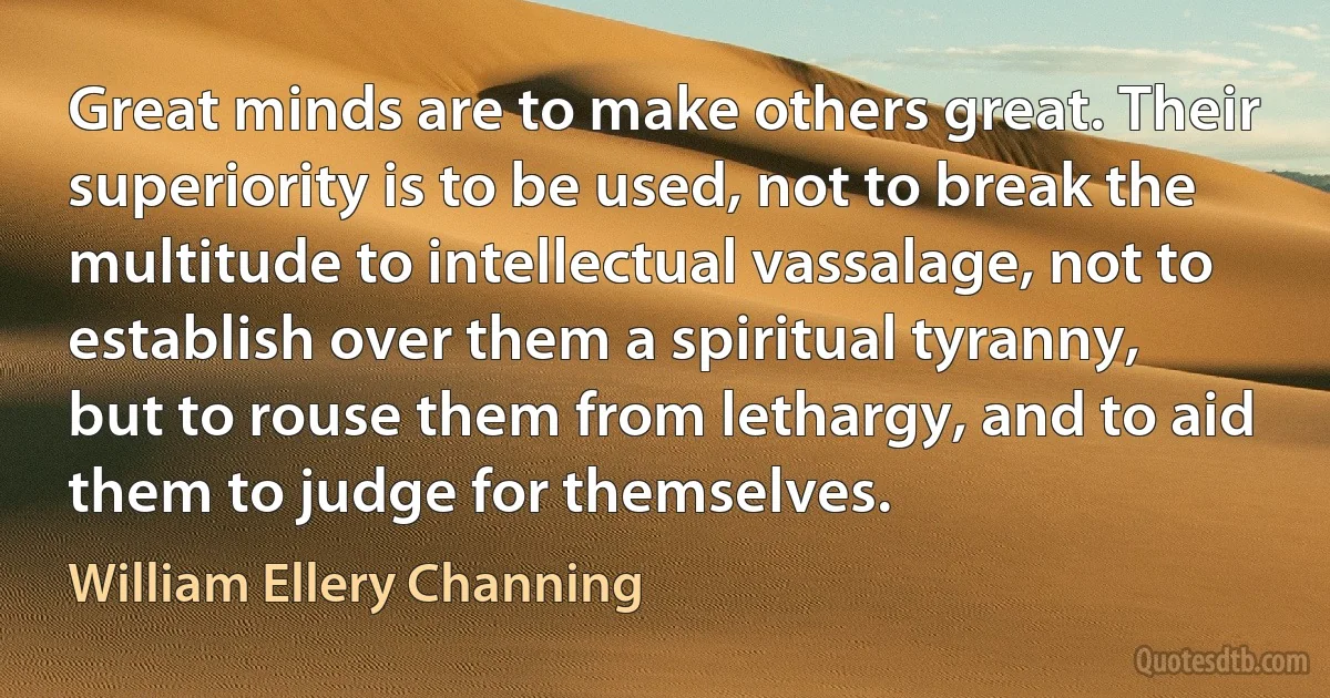 Great minds are to make others great. Their superiority is to be used, not to break the multitude to intellectual vassalage, not to establish over them a spiritual tyranny, but to rouse them from lethargy, and to aid them to judge for themselves. (William Ellery Channing)