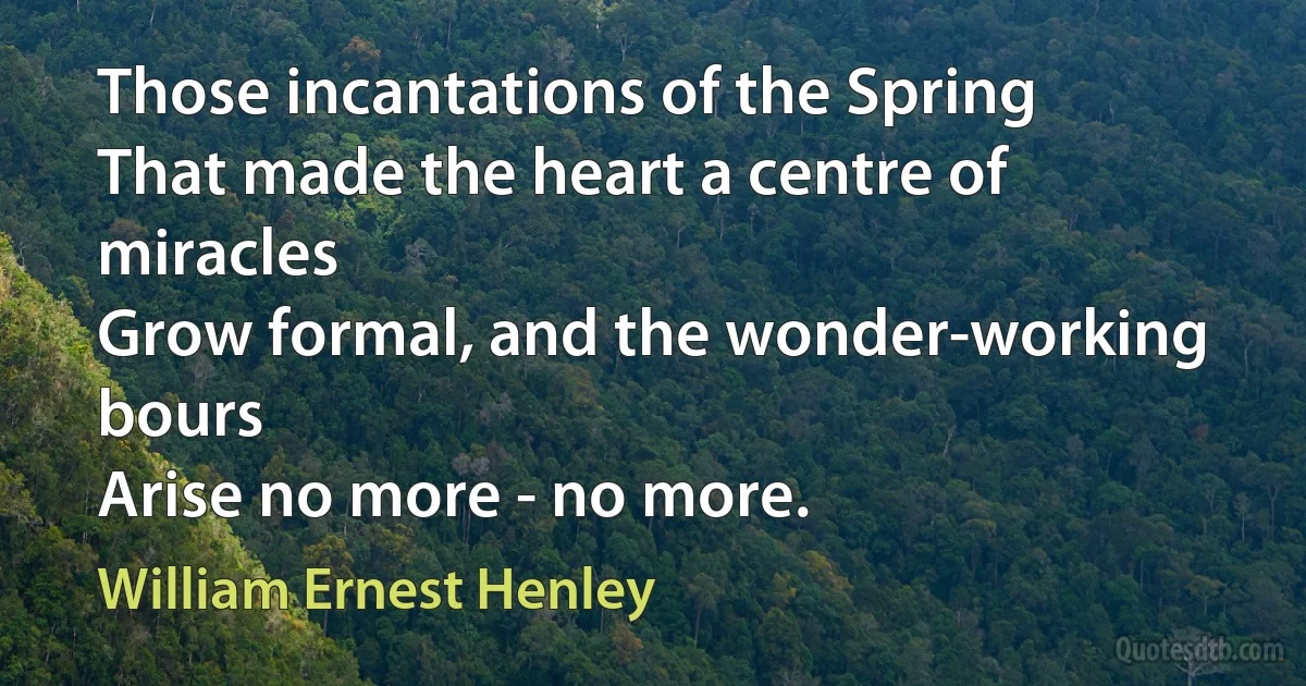 Those incantations of the Spring
That made the heart a centre of miracles
Grow formal, and the wonder-working bours
Arise no more - no more. (William Ernest Henley)