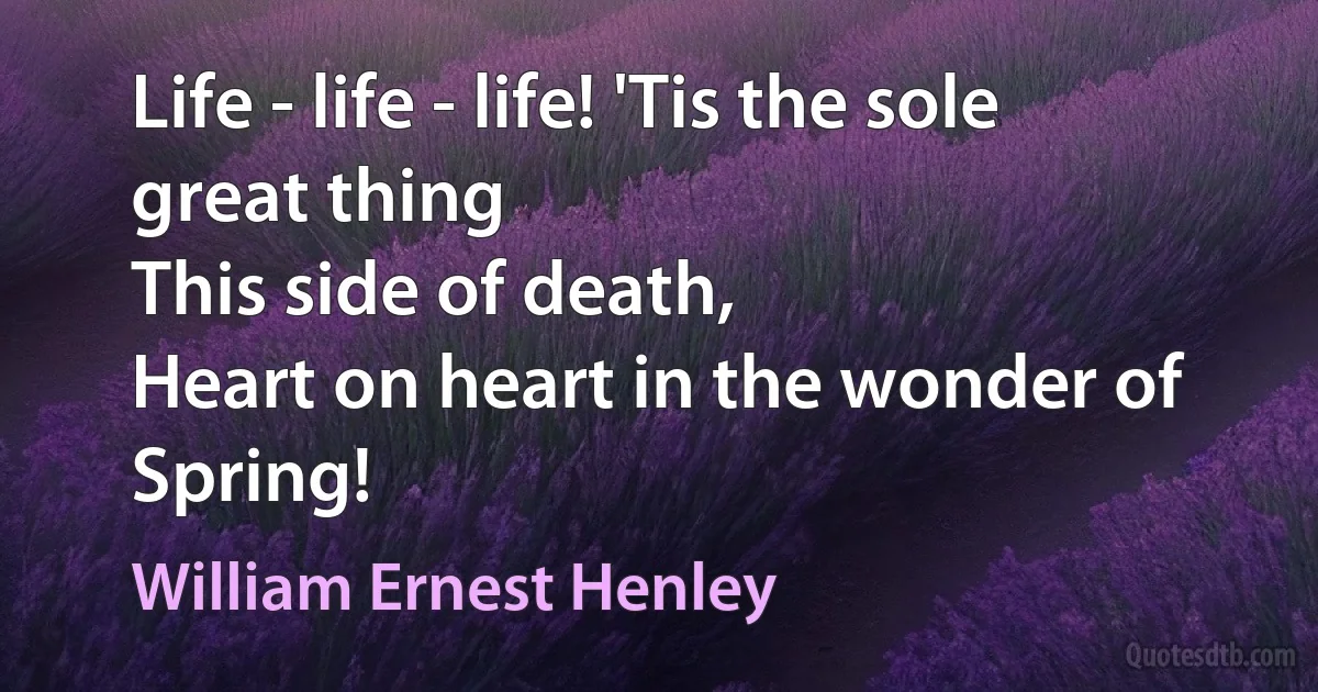 Life - life - life! 'Tis the sole great thing
This side of death,
Heart on heart in the wonder of Spring! (William Ernest Henley)