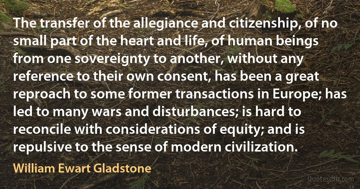 The transfer of the allegiance and citizenship, of no small part of the heart and life, of human beings from one sovereignty to another, without any reference to their own consent, has been a great reproach to some former transactions in Europe; has led to many wars and disturbances; is hard to reconcile with considerations of equity; and is repulsive to the sense of modern civilization. (William Ewart Gladstone)