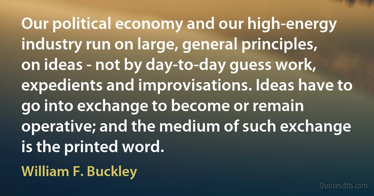 Our political economy and our high-energy industry run on large, general principles, on ideas - not by day-to-day guess work, expedients and improvisations. Ideas have to go into exchange to become or remain operative; and the medium of such exchange is the printed word. (William F. Buckley)