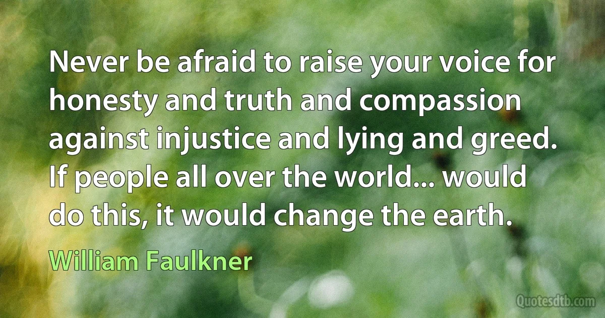 Never be afraid to raise your voice for honesty and truth and compassion against injustice and lying and greed. If people all over the world... would do this, it would change the earth. (William Faulkner)