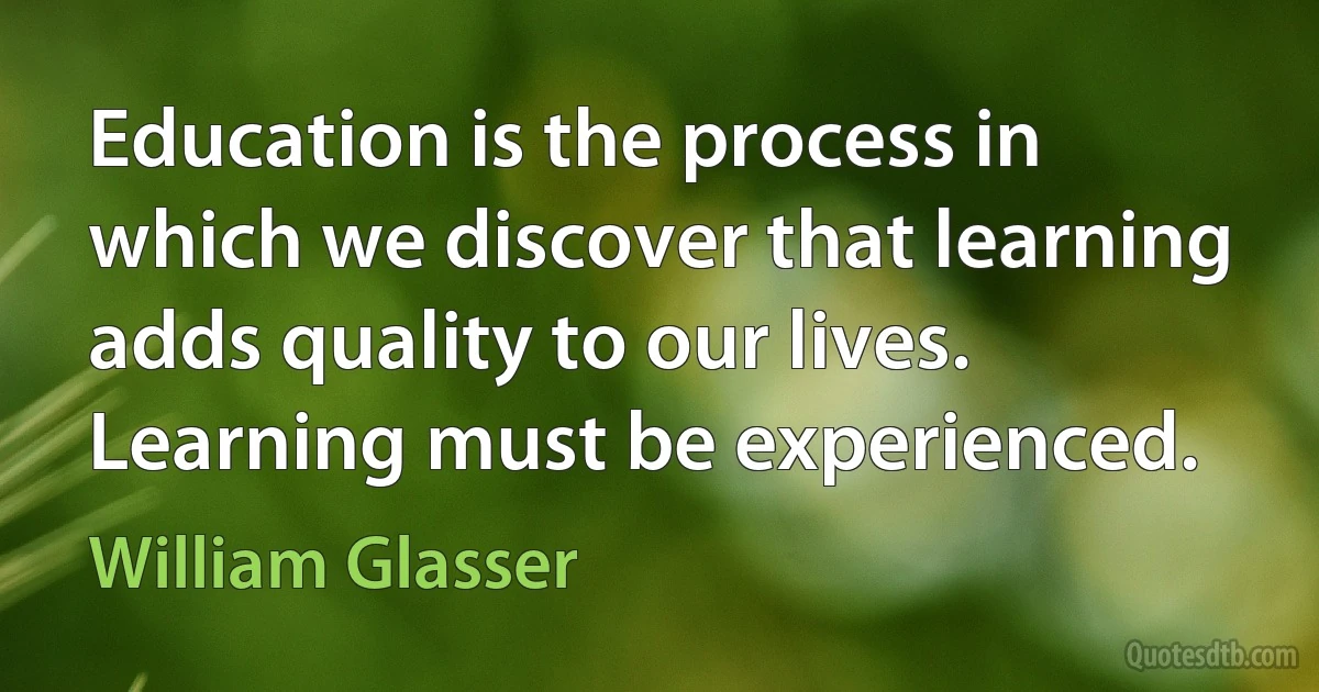 Education is the process in which we discover that learning adds quality to our lives. Learning must be experienced. (William Glasser)