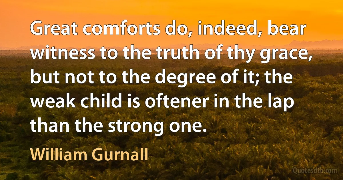 Great comforts do, indeed, bear witness to the truth of thy grace, but not to the degree of it; the weak child is oftener in the lap than the strong one. (William Gurnall)