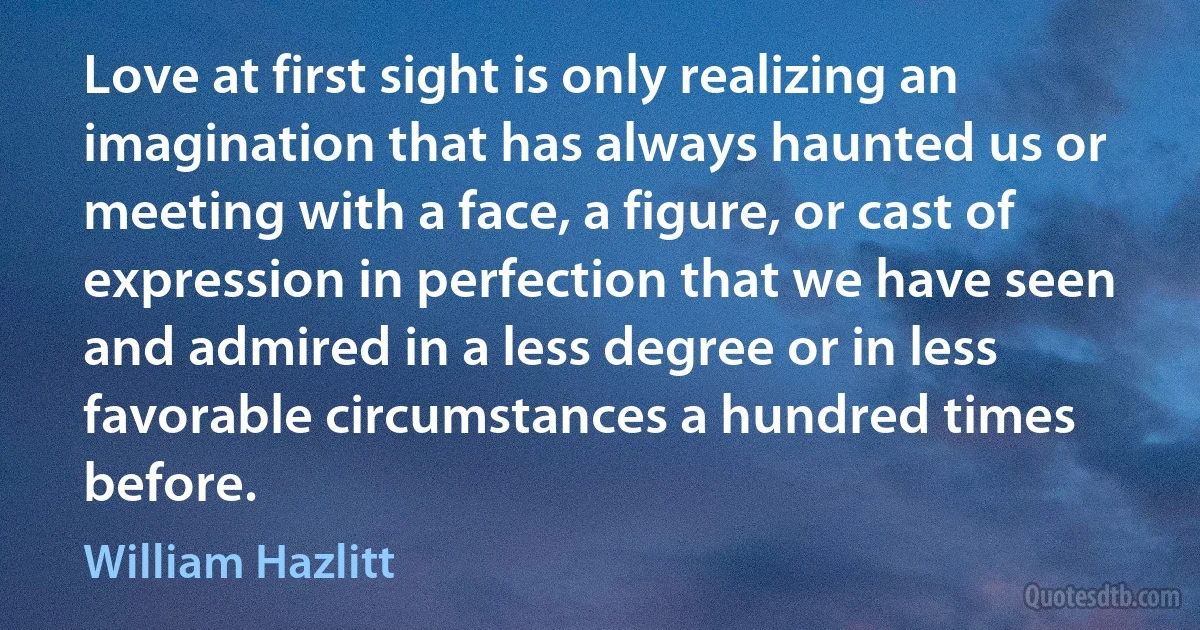 Love at first sight is only realizing an imagination that has always haunted us or meeting with a face, a figure, or cast of expression in perfection that we have seen and admired in a less degree or in less favorable circumstances a hundred times before. (William Hazlitt)