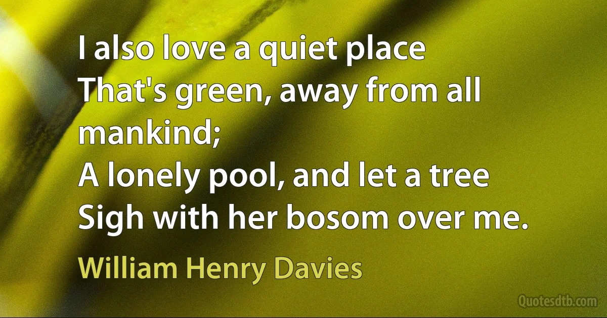 I also love a quiet place
That's green, away from all mankind;
A lonely pool, and let a tree
Sigh with her bosom over me. (William Henry Davies)